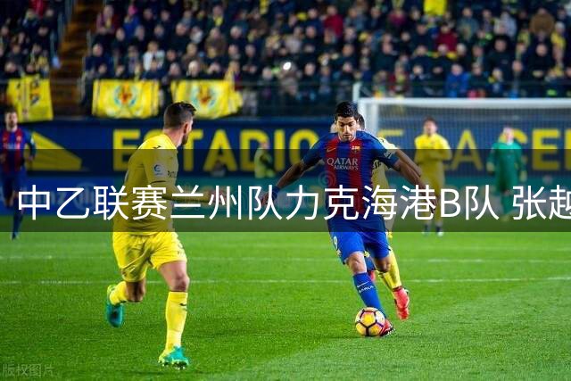 中乙联赛兰州队力克海港B队 张越关键破门刘铁诚遭驱逐
