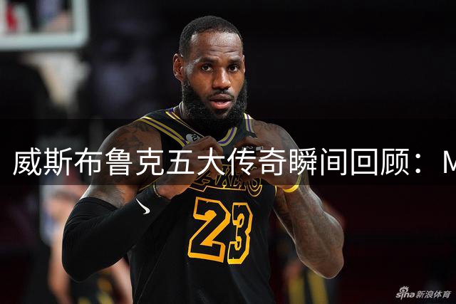 威斯布鲁克五大传奇瞬间回顾：MVP赛季封神 三双纪录永载史册