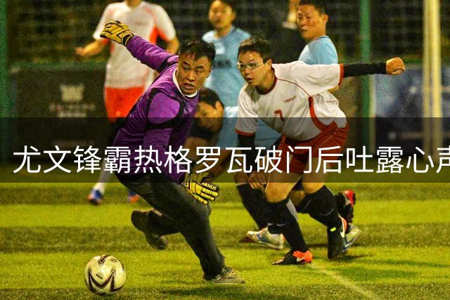尤文锋霸热格罗瓦破门后吐露心声：伤病阴霾难掩冠军雄心