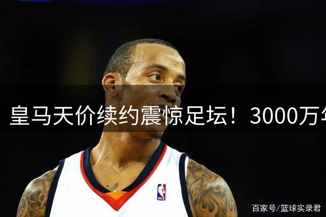 皇马天价续约震惊足坛！3000万年薪锁定维尼修斯未来
