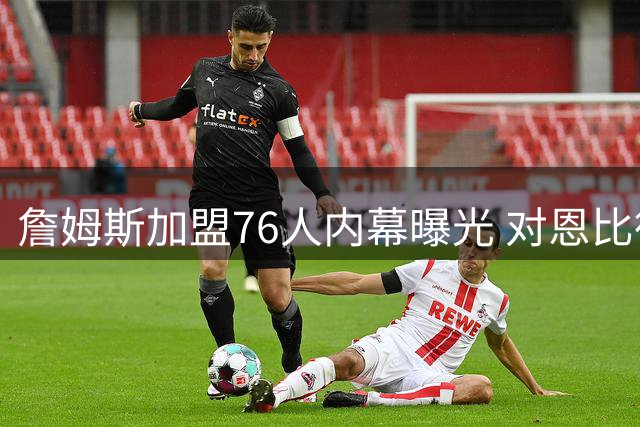 詹姆斯加盟76人内幕曝光 对恩比德能力认可与健康顾虑并存