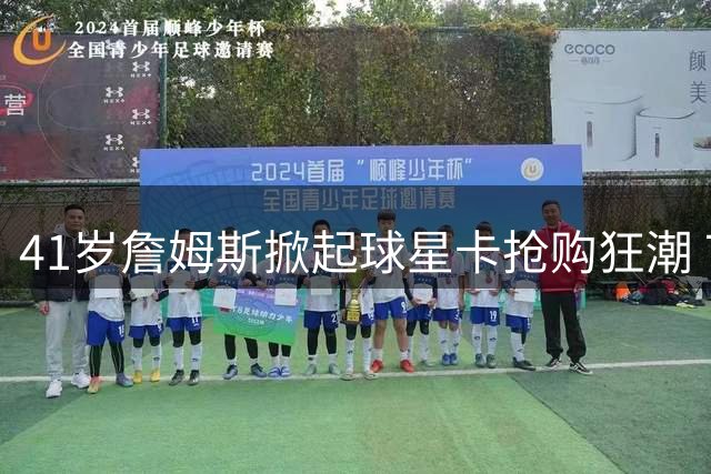 41岁詹姆斯掀起球星卡抢购狂潮 76人首张纪念卡销量破21万创纪录